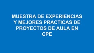 MUESTRA DE EXPERIENCIAS
Y MEJORES PRACTICAS DE
PROYECTOS DE AULA EN
CPE
 