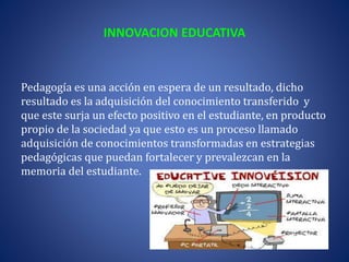 INNOVACION EDUCATIVA
Pedagogía es una acción en espera de un resultado, dicho
resultado es la adquisición del conocimiento transferido y
que este surja un efecto positivo en el estudiante, en producto
propio de la sociedad ya que esto es un proceso llamado
adquisición de conocimientos transformadas en estrategias
pedagógicas que puedan fortalecer y prevalezcan en la
memoria del estudiante.
 