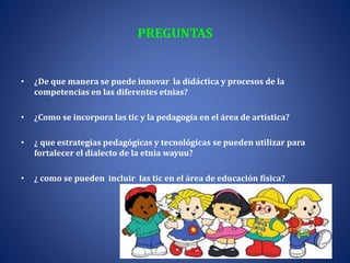 PREGUNTAS
• ¿De que manera se puede innovar la didáctica y procesos de la
competencias en las diferentes etnias?
• ¿Como se incorpora las tic y la pedagogía en el área de artística?
• ¿ que estrategias pedagógicas y tecnológicas se pueden utilizar para
fortalecer el dialecto de la etnia wayuu?
• ¿ como se pueden incluir las tic en el área de educación física?
 