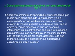 ¿ Como apoyar procesos educativos con usos genuinos de
TIC ?
Generando ambiente de aprendizaje enriquecedores, por
medio de la tecnologías de la información y de la
comunicación en las instituciones, que le permitan
mejorar de manera posibles en todos sus ejes, con el
apoyo del orden didáctico en que los docentes
intervengan en las actividades de aula que relacionen
directamente el uso pedagógico de recursos digitales
con los que el estudiante deben aprender, y de esa
manera les ayuda a desarrollar sus habilidades
cognitivas de orden superior.
 