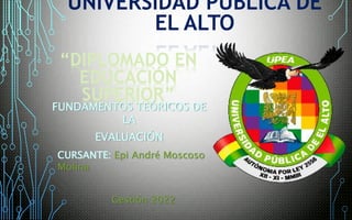 FUNDAMENTOS TEÓRICOS DE
LA
EVALUACIÓN
UNIVERSIDAD PUBLICA DE
EL ALTO
“DIPLOMADO EN
EDUCACIÓN
SUPERIOR”
CURSANTE: Epi André Moscoso
Molina
Gestión 2022
 