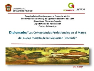 Diplomado:“Las Competencias Profesionales en el Marco
del nuevo modelo de la Evaluación Docente”
SEIEM
Servicios Educativos Integrados al Estado de México
Coordinación Académica y de Operación Educativa de SEIEM
Dirección de Educación Superior
Departamento de Actualización
Centros de Maestros
julio de 2017
 