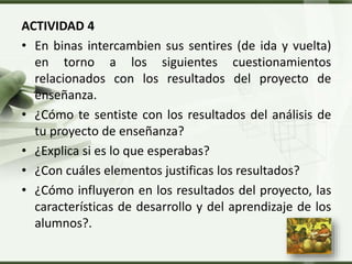 LOGO
ACTIVIDAD 4
• En binas intercambien sus sentires (de ida y vuelta)
en torno a los siguientes cuestionamientos
relacionados con los resultados del proyecto de
enseñanza.
• ¿Cómo te sentiste con los resultados del análisis de
tu proyecto de enseñanza?
• ¿Explica si es lo que esperabas?
• ¿Con cuáles elementos justificas los resultados?
• ¿Cómo influyeron en los resultados del proyecto, las
características de desarrollo y del aprendizaje de los
alumnos?.
 