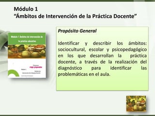 LOGO
Módulo 1
“Ámbitos de Intervención de la Práctica Docente”
Propósito General
Identificar y describir los ámbitos:
sociocultural, escolar y psicopedagógico
en los que desarrollan la práctica
docente, a través de la realización del
diagnóstico para identificar las
problemáticas en el aula.
 