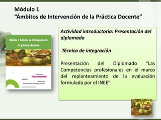 LOGO
Módulo 1
“Ámbitos de Intervención de la Práctica Docente”
Actividad introductoria: Presentación del
diplomado
Técnica de integración
Presentación del Diplomado “Las
Competencias profesionales en el marco
del replanteamiento de la evaluación
formulada por el INEE”
 