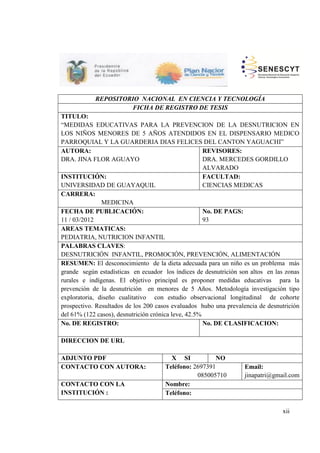 REPOSITORIO NACIONAL EN CIENCIA Y TECNOLOGÍA
FICHA DE REGISTRO DE TESIS
TITULO:
“MEDIDAS EDUCATIVAS PARA LA PREVENCION DE LA DESNUTRICION EN
LOS NIÑOS MENORES DE 5 AÑOS ATENDIDOS EN EL DISPENSARIO MEDICO
PARROQUIAL Y LA GUARDERIA DIAS FELICES DEL CANTON YAGUACHI”
AUTORA:
DRA. JINA FLOR AGUAYO
REVISORES:
DRA. MERCEDES GORDILLO
ALVARADO
INSTITUCIÓN:
UNIVERSIDAD DE GUAYAQUIL
FACULTAD:
CIENCIAS MEDICAS
CARRERA:
MEDICINA
FECHA DE PUBLICACIÓN:
11 / 03/2012
No. DE PAGS:
93
AREAS TEMATICAS:
PEDIATRIA, NUTRICION INFANTIL
PALABRAS CLAVES:
DESNUTRICIÓN INFANTIL, PROMOCIÓN, PREVENCIÓN, ALIMENTACIÓN
RESUMEN: El desconocimiento de la dieta adecuada para un niño es un problema más
grande según estadísticas en ecuador los índices de desnutrición son altos en las zonas
rurales e indígenas. El objetivo principal es proponer medidas educativas para la
prevención de la desnutrición en menores de 5 Años. Metodología investigación tipo
exploratoria, diseño cualitativo con estudio observacional longitudinal de cohorte
prospectivo. Resultados de los 200 casos evaluados hubo una prevalencia de desnutrición
del 61% (122 casos), desnutrición crónica leve, 42.5%
No. DE REGISTRO: No. DE CLASIFICACION:
DIRECCION DE URL
ADJUNTO PDF X SI NO
CONTACTO CON AUTORA: Teléfono: 2697391
085005710
Email:
jinapatri@gmail.com
CONTACTO CON LA
INSTITUCIÓN :
Nombre:
Teléfono:
xii
 
