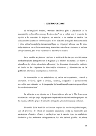 13
1. INTRODUCCION
La investigación presente, “Medidas educativas para la prevención de la
desnutrición en los niños menores de cinco años”, se la realizó con el propósito de
aportar a la población de Yaguachi, en especial a las madres de familia, los
conocimientos científicos correctos acerca de los nutrientes principales de la dieta diaria
y cómo utilizarlos desde la etapa prenatal hasta los primeros 5 años de vida del niño,
enfocándose en las medidas educativas y preventivas, como las acciones que se realizan
anticipadamente, para evitar o disminuir la desnutrición infantil.
Estas medidas se plantean con base al análisis de los factores condicionantes
medioambientales de la población de Yaguachi y su entorno, enseñando a las madres y
educadoras, los hábitos alimenticios adecuados y las técnicas de alimentación, mediante
el diseño de los Programas de Intervención Alimentaria y difundiéndolos en la
población, a través de las campañas de promoción.
La desnutrición es un padecimiento de orden socio-económico, cultural y
ambiental, evolutivo, agudo o crónico, sistémico, inespecífico y potencialmente
reversible, que está dado por la incapacidad de las células del organismo para utilizar
los nutrientes esenciales.1
La población se ve afectada por la desnutrición no solo por la falta de recursos
económicos, sino que juega un papel muy importante el desconocimiento por parte de
las madres, sobre los grupos de alimentos principales y los nutrientes que contienen.
El estudio de la Nutrición en Ecuador, requiere de una investigación integral,
con el propósito de educar al ciudadano ecuatoriano desde su nacimiento con
parámetros eficientes, eficaces y productivos, que le permita tener un coeficiente
intelectual y los parámetros antropométricos, los más óptimos posibles. El primer
 