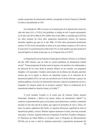 14
estudio ecuatoriano de desnutrición infantil, corresponde al doctor Francisco Cabanilla
Cevallos y fue publicado en 1931.
En la década de 1990, el avance en la disminución de la desnutrición crónica ha
sido más lento (19,1 a 15,8%). Este problema, se redujo en solo 5 puntos porcentuales
en 18 años: del 34% (1986) al 29% (2004). Para el año 2006, se estimaba que el 26% de
los niños menores de cinco años, padecerían desnutrición crónica. En números
absolutos significa que para en el año 2006; 371.856 niños presentarán desnutrición
crónica. El 19% de los desnutridos se ubica en la zona urbana, mientras el 36% está en
la zona rural. Es una disminución relativa del 15%, lo cual significa que para alcanzar la
meta de bajarla a la mitad, al paso que va, se lo lograría solo en el 2015.
La Organización de las Naciones Unidas para la Infancia (Unicef), en su balance
del año 2009 informó, que en Cuba no existen problemas de desnutrición infantil
severa.2
Tienen programas de lucha contra la anemia y de atención a las embarazadas y
de detección de los casos desde la primera infancia en las escuelas; son programas
dirigidos a 24 municipios. Estudios nutricionales de las últimas dos décadas, permiten
estimar que en la región se observa un importante avance en la reducción de la
desnutrición global (55%). Se creó una red abierta con el fin de informar y apoyar, las
políticas públicas, el acceso a la información relevante y apoyar la cooperación sur-sur y
triangular. Se enmarca dentro de la iniciativa regional: “Hacia la erradicación de la
desnutrición infantil en América Latina y el Caribe”.3
A nivel mundial, Ecuador es el cuarto país de América Latina, después
Guatemala, Honduras y Bolivia con peores índices de desnutrición infantil.4
La
situación es particularmente grave en los países centroamericanos y andinos. Guatemala
presenta la cifra más alta de la región, que supera los promedios de Asia y África. En
tanto, los países anglófonos del Caribe, no registran diferencias significativas entre la
desnutrición global y crónica. Mientras algunos alcanzaron la meta, otros han avanzado
muy poco, o incluso, registran retrocesos (Argentina, Costa Rica, Ecuador y Paraguay).
El Ministerio de Salud Pública en Ecuador, tiene el Programa de Micronutrientes
SIVAN, con el cual, se hará la vigilancia nutricional y capacitación permanente del
 