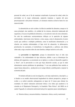 15
personal de salud, con el fin de mantener actualizado al personal de salud, sobre las
actividades en la mujer embarazada, captación temprana y registro del peso
preconcepcional o del primer trimestre y la lactancia materna exclusiva hasta los seis
meses de edad.
La desnutrición no solo se debe a la falta de cantidad de alimentos, aunque es la
causa principal, sino también, a la calidad de los mismos, absorción inadecuada del
organismo, el exceso de pérdida de alimentos, o a la unión de varios de estos elementos.
No solo las condiciones socioeconómicas influyen en la aparición de algunas
enfermedades; intervienen otros factores y otras causas, como la desatención al sector
social, que conlleva a múltiples problemas, como la insuficiente alimentación y su
relación con muchas enfermedades, el bajo nivel de educación, la delincuencia,
prostitución, los asesinatos, el alcoholismo, la drogadicción, y pobreza; esta última
sobre todo, exige a muchos niños de estas familias, trabajar inclusive en la calle.
La prevención es importante, porque la desnutrición hace al niño más
vulnerable a las enfermedades de tipo infeccioso, debido a que se disminuyen las
defensas del organismo, su crecimiento no es óptimo y se altera el desarrollo cognitivo
y físico", con la prevención se evita que haya deserción escolar, ya que la mala
alimentación acarrea problemas de aprendizaje. Y con una población bien nutrida se
espera buena educación y producción en el campo laboral, contribuyendo a mejorar la
economía del país.
El método utilizado en esta investigación, es de tipo exploratorio y descriptivo, y
el diseño es un estudio observacional longitudinal de cohorte prospectivo, porque se
evalúo y se realizó controles subsiguientes en lapso de 12 meses para obtener los
resultados. Se realizó valoración nutricional clínica a los niños que acudieron a la
consulta en el Dispensario Parroquial y la Guardería “Días Felices”, del MIES en el
cantón Yaguachi, la valoración nutricional incluyó los siguientes pasos metodológicos:
a) Historia clínica y encuesta dietética: Anamnesis: clínica, social y nutricional.
 