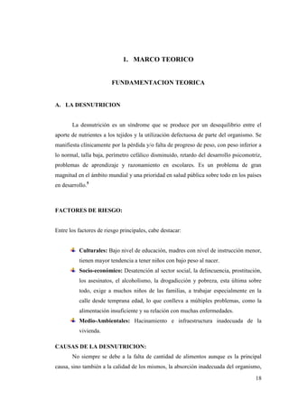 18
1. MARCO TEORICO
FUNDAMENTACION TEORICA
A. LA DESNUTRICION
La desnutrición es un síndrome que se produce por un desequilibrio entre el
aporte de nutrientes a los tejidos y la utilización defectuosa de parte del organismo. Se
manifiesta clínicamente por la pérdida y/o falta de progreso de peso, con peso inferior a
lo normal, talla baja, perímetro cefálico disminuido, retardo del desarrollo psicomotriz,
problemas de aprendizaje y razonamiento en escolares. Es un problema de gran
magnitud en el ámbito mundial y una prioridad en salud pública sobre todo en los países
en desarrollo.5
FACTORES DE RIESGO:
Entre los factores de riesgo principales, cabe destacar:
Culturales: Bajo nivel de educación, madres con nivel de instrucción menor,
tienen mayor tendencia a tener niños con bajo peso al nacer.
Socio-económico: Desatención al sector social, la delincuencia, prostitución,
los asesinatos, el alcoholismo, la drogadicción y pobreza, esta última sobre
todo, exige a muchos niños de las familias, a trabajar especialmente en la
calle desde temprana edad, lo que conlleva a múltiples problemas, como la
alimentación insuficiente y su relación con muchas enfermedades.
Medio-Ambientales: Hacinamiento e infraestructura inadecuada de la
vivienda.
CAUSAS DE LA DESNUTRICION:
No siempre se debe a la falta de cantidad de alimentos aunque es la principal
causa, sino también a la calidad de los mismos, la absorción inadecuada del organismo,
 