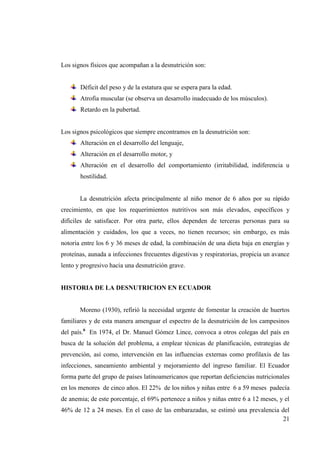 21
Los signos físicos que acompañan a la desnutrición son:
Déficit del peso y de la estatura que se espera para la edad.
Atrofia muscular (se observa un desarrollo inadecuado de los músculos).
Retardo en la pubertad.
Los signos psicológicos que siempre encontramos en la desnutrición son:
Alteración en el desarrollo del lenguaje,
Alteración en el desarrollo motor, y
Alteración en el desarrollo del comportamiento (irritabilidad, indiferencia u
hostilidad.
La desnutrición afecta principalmente al niño menor de 6 años por su rápido
crecimiento, en que los requerimientos nutritivos son más elevados, específicos y
difíciles de satisfacer. Por otra parte, ellos dependen de terceras personas para su
alimentación y cuidados, los que a veces, no tienen recursos; sin embargo, es más
notoria entre los 6 y 36 meses de edad, la combinación de una dieta baja en energías y
proteínas, aunada a infecciones frecuentes digestivas y respiratorias, propicia un avance
lento y progresivo hacia una desnutrición grave.
HISTORIA DE LA DESNUTRICION EN ECUADOR
Moreno (1930), refirió la necesidad urgente de fomentar la creación de huertos
familiares y de esta manera amenguar el espectro de la desnutrición de los campesinos
del país.6
En 1974, el Dr. Manuel Gómez Lince, convoca a otros colegas del país en
busca de la solución del problema, a emplear técnicas de planificación, estrategias de
prevención, así como, intervención en las influencias externas como profilaxis de las
infecciones, saneamiento ambiental y mejoramiento del ingreso familiar. El Ecuador
forma parte del grupo de países latinoamericanos que reportan deficiencias nutricionales
en los menores de cinco años. El 22% de los niños y niñas entre 6 a 59 meses padecía
de anemia; de este porcentaje, el 69% pertenece a niños y niñas entre 6 a 12 meses, y el
46% de 12 a 24 meses. En el caso de las embarazadas, se estimó una prevalencia del
 