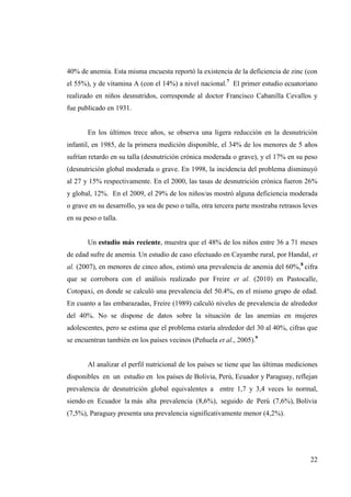 22
40% de anemia. Esta misma encuesta reportó la existencia de la deficiencia de zinc (con
el 55%), y de vitamina A (con el 14%) a nivel nacional.7
El primer estudio ecuatoriano
realizado en niños desnutridos, corresponde al doctor Francisco Cabanilla Cevallos y
fue publicado en 1931.
En los últimos trece años, se observa una ligera reducción en la desnutrición
infantil, en 1985, de la primera medición disponible, el 34% de los menores de 5 años
sufrían retardo en su talla (desnutrición crónica moderada o grave), y el 17% en su peso
(desnutrición global moderada o grave. En 1998, la incidencia del problema disminuyó
al 27 y 15% respectivamente. En el 2000, las tasas de desnutrición crónica fueron 26%
y global, 12%. En el 2009, el 29% de los niños/as mostró alguna deficiencia moderada
o grave en su desarrollo, ya sea de peso o talla, otra tercera parte mostraba retrasos leves
en su peso o talla.
Un estudio más reciente, muestra que el 48% de los niños entre 36 a 71 meses
de edad sufre de anemia. Un estudio de caso efectuado en Cayambe rural, por Handal, et
al. (2007), en menores de cinco años, estimó una prevalencia de anemia del 60%,8
cifra
que se corrobora con el análisis realizado por Freire et al. (2010) en Pastocalle,
Cotopaxi, en donde se calculó una prevalencia del 50.4%, en el mismo grupo de edad.
En cuanto a las embarazadas, Freire (1989) calculó niveles de prevalencia de alrededor
del 40%. No se dispone de datos sobre la situación de las anemias en mujeres
adolescentes, pero se estima que el problema estaría alrededor del 30 al 40%, cifras que
se encuentran también en los países vecinos (Peñuela et al., 2005).9
Al analizar el perfil nutricional de los países se tiene que las últimas mediciones
disponibles en un estudio en los países de Bolivia, Perú, Ecuador y Paraguay, reflejan
prevalencia de desnutrición global equivalentes a entre 1,7 y 3,4 veces lo normal,
siendo en Ecuador la más alta prevalencia (8,6%), seguido de Perú (7,6%), Bolivia
(7,5%), Paraguay presenta una prevalencia significativamente menor (4,2%).
 