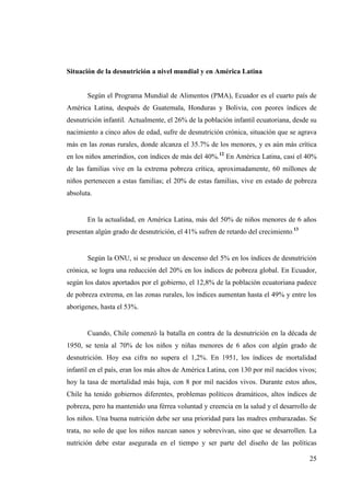 25
Situación de la desnutrición a nivel mundial y en América Latina
Según el Programa Mundial de Alimentos (PMA), Ecuador es el cuarto país de
América Latina, después de Guatemala, Honduras y Bolivia, con peores índices de
desnutrición infantil. Actualmente, el 26% de la población infantil ecuatoriana, desde su
nacimiento a cinco años de edad, sufre de desnutrición crónica, situación que se agrava
más en las zonas rurales, donde alcanza el 35.7% de los menores, y es aún más crítica
en los niños amerindios, con índices de más del 40%.12
En América Latina, casi el 40%
de las familias vive en la extrema pobreza crítica, aproximadamente, 60 millones de
niños pertenecen a estas familias; el 20% de estas familias, vive en estado de pobreza
absoluta.
En la actualidad, en América Latina, más del 50% de niños menores de 6 años
presentan algún grado de desnutrición, el 41% sufren de retardo del crecimiento.
13
Según la ONU, si se produce un descenso del 5% en los índices de desnutrición
crónica, se logra una reducción del 20% en los índices de pobreza global. En Ecuador,
según los datos aportados por el gobierno, el 12,8% de la población ecuatoriana padece
de pobreza extrema, en las zonas rurales, los índices aumentan hasta el 49% y entre los
aborígenes, hasta el 53%.
Cuando, Chile comenzó la batalla en contra de la desnutrición en la década de
1950, se tenía al 70% de los niños y niñas menores de 6 años con algún grado de
desnutrición. Hoy esa cifra no supera el 1,2%. En 1951, los índices de mortalidad
infantil en el país, eran los más altos de América Latina, con 130 por mil nacidos vivos;
hoy la tasa de mortalidad más baja, con 8 por mil nacidos vivos. Durante estos años,
Chile ha tenido gobiernos diferentes, problemas políticos dramáticos, altos índices de
pobreza, pero ha mantenido una férrea voluntad y creencia en la salud y el desarrollo de
los niños. Una buena nutrición debe ser una prioridad para las madres embarazadas. Se
trata, no solo de que los niños nazcan sanos y sobrevivan, sino que se desarrollen. La
nutrición debe estar asegurada en el tiempo y ser parte del diseño de las políticas
 