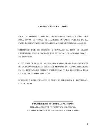 CERTIFICADO DE LA TUTORA
EN MI CALIDAD DE TUTORA DEL TRABAJO DE INVESTIGACION DE TESIS
PARA OPTAR EL TITULO DE MAGISTER EN SALUD PUBLICA DE LA
FACULTAD DE CIENCIAS MEDICAS DE LA UNIVERSIDAD DE GUAYAQUIL.
CERTIFICO QUE: HE DIRIGIDO Y REVISADO LA TESIS DE GRADO
PRESENTADA POR LA DOCTORA JINA PATRICIA FLOR AGUAYO, CON C.I.
No. 0909610529.
CUYO TEMA DE TESIS ES “MEDIDAS EDUCATIVAS PARA LA PREVENCION
DE LA DESNUTRICION EN LOS NIÑOS MENORES DE 5 AÑOS ATENDIDOS
EN EL DISPENSARIO MEDICO PARROQUIAL Y LA GUARDERIA DIAS
FELICES DEL CANTON YAGUACHI”.
REVISADA Y CORREGIDA FUE LA TESIS, SE APROBO EN SU TOTALIDAD,
LO CERTIFICO:
________________________________________
DRA. MERCEDES M. GORDILLO ALVARADO
PEDIATRA - MASTER EN DIETETICA Y NUTRICION
MAGISTER EN DOCENCIA E INVESTIGACION EDUCATIVA
ii
 