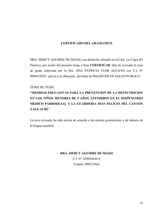 CERTIFICADO DEL GRAMATICO
DRA. MERCY AGUIRRE DE MASSI, con domicilio ubicado en la Cdla. La Cogra (El
Paraíso); por medio del presente tengo a bien CERTIFICAR: Que he revisado la tesis
de grado elaborada por la Dra. JINA PATRICIA FLOR AGUAYO con C.I. Nº
0909610529, previo a la obtención del título de MAGISTER EN SALUD PUBLICA.
TEMA DE TESIS:
“MEDIDAS EDUCATIVAS PARA LA PREVENCION DE LA DESNUTRICION
EN LOS NIÑOS MENORES DE 5 AÑOS ATENDIDOS EN EL DISPENSARIO
MEDICO PARROQUIAL Y LA GUARDERIA DIAS FELICES DEL CANTON
YAGUACHI”.
La tesis revisada, ha sido escrita de acuerdo a las normas gramaticales y de sintaxis de
la lengua española.
DRA. MERCY AGUIRRE DE MASSI
C.I. Nº. 020036646-6
Celular: 090337466
iii
 