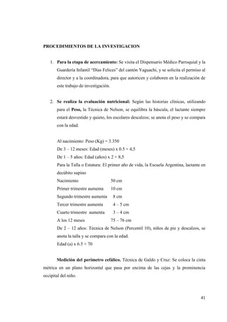 41
PROCEDIMIENTOS DE LA INVESTIGACION
1. Para la etapa de acercamiento: Se visita el Dispensario Médico Parroquial y la
Guardería Infantil “Días Felices” del cantón Yaguachi, y se solicita el permiso al
director y a la coordinadora, para que autoricen y colaboren en la realización de
este trabajo de investigación.
2. Se realiza la evaluación nutricional: Según las historias clínicas, utilizando
para el Peso, la Técnica de Nelson, se equilibra la báscula, el lactante siempre
estará desvestido y quieto, los escolares descalzos; se anota el peso y se compara
con la edad.
Al nacimiento: Peso (Kg) = 3.350
De 3 – 12 meses: Edad (meses) x 0.5 + 4,5
De 1 – 5 años: Edad (años) x 2 + 8,5
Para la Talla o Estatura: El primer año de vida, la Escuela Argentina, lactante en
decúbito supino
Nacimiento 50 cm
Primer trimestre aumenta 10 cm
Segundo trimestre aumenta 8 cm
Tercer trimestre aumenta 4 – 5 cm
Cuarto trimestre aumenta 3 – 4 cm
A los 12 meses 75 – 76 cm
De 2 – 12 años: Técnica de Nelson (Percentil 10), niños de pie y descalzos, se
anota la talla y se compara con la edad.
Edad (a) x 6.5 + 70
Medición del perímetro cefálico. Técnica de Galdo y Cruz: Se coloca la cinta
métrica en un plano horizontal que pasa por encima de las cejas y la prominencia
occipital del niño.
 