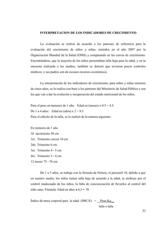 53
INTERPRETACION DE LOS INDICADORES DE CRECIMIENTO
La evaluación se realizó de acuerdo a los patrones de referencia para la
evaluación del crecimiento de niños y niñas, emitidos en el año 2007 por la
Organización Mundial de la Salud (OMS) y comparando en las curvas de crecimiento.
Encontrándose, que la mayoría de los niños presentaban talla baja para la edad, y en la
encuesta realizada a las madres, también se detectó que tuvieron pocos controles
médicos; y sus padres son de escasos recursos económicos.
La interpretación de los indicadores de crecimiento, para niños y niñas menores
de cinco años, se la realiza con base a los patrones del Ministerio de Salud Pública y son
los que van a dar la evolución y recuperación del estado nutricional de los niños.
Para el peso en menores de 1 año: Edad en (meses) x 0.5 + 4.5.
De 1 a 4 años: Edad en (años) x 2 + 8.5
Para el cálculo de la talla, se lo realizó de la manera siguiente:
En menores de 1 año
Al nacimiento 50 cm
1er. Trimestre crecen 10 cm
2do. Trimestre 6 cm
3er. Trimestre 4 - 5 cm
4to. Trimestre 3 - 4 cm
12 meses 75 - 76 cm
De 1 a 5 años, se trabaja con la fórmula de Nelson, el percentil 10, debido a que
en nuestro medio, los niños tienen talla baja de acuerdo a la edad, se atribuye por el
control inadecuado de los niños, la falta de concienciación de llevarlos al control del
niño sano. Fórmula: Edad en años x 6,5 + 70
Índice de masa corporal para la edad (IMC/E) = Peso Kg__
talla x talla
 