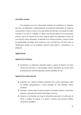 56
JUSTIFICACION
Esta propuesta nace de la observación cotidiana de la población de Yaguachi,
que mira con indiferencia y despreocupación, los problemas nutricionales sin medir las
consecuencias a futuro; es decir, en la etapa adulta del individuo, de acuerdo al estudio
realizado en la zona de Yaguachi, se observa que hay prevalencia de la desnutrición
crónica y que en la mayoría de los casos, juega un papel muy importante el factor de
nivel bajo de cultura alimentaria, el abandono de la lactancia materna, e incluso la falta
de oportunidades de trabajo. Esta situación se da a nivel del país, Por esta razón, es
fundamental trabajar con un programa educativo para educar y concientizar a la
población.
OBJETIVOS
OBJETIVO GENERAL
Sensibilizar a la población vulnerable (madres y padres de familia) con niños
menores de cinco años, y a las gestantes, sobre la importancia de conocer sobre
la alimentación y nutrición adecuada y estilos saludables de vida.
OBJETIVOS ESPECIFICOS
Capacitar a las madres de familia, promotores de la salud y educadores, sobre
las medidas antropométricas y estilos saludables de vida. Mediante talleres
continuos
Fomentar y promocionar el control prenatal y la lactancia materna, como factor
protector y generador de nutrición psicológica y afectiva.
Incentivar a las familias con riesgo de alteración nutricional, a la utilización de
frutas y verduras de acuerdo a la región y estación, para promover hábitos
alimentarios saludables.
 