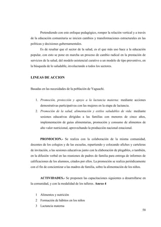 58
Pretendiendo con este enfoque pedagógico, romper la relación vertical y a través
de la educación comunitaria se inicien cambios y transformaciones estructurales en las
políticas y decisiones gubernamentales.
Es de resaltar que el sector de la salud, es el que más uso hace a la educación
popular, con esto se pone en marcha un proceso de cambio radical en la prestación de
servicios de la salud, del modelo asistencial curativo a un modelo de tipo preventivo, en
la búsqueda de lo saludable, involucrando a todos los sectores.
LINEAS DE ACCION
Basadas en las necesidades de la población de Yaguachi.
1. Promoción, protección y apoyo a la lactancia materna: mediante acciones
demostrativas participativas con las mujeres en la etapa de lactancia.
2. Promoción de la salud, alimentación y estilos saludables de vida: mediante
sesiones educativas dirigidas a las familias con menores de cinco años,
implementación de guías alimentarias, promoción y consumo de alimentos de
alto valor nutricional, aprovechando la producción nacional estacional.
PROMOCION.- Se realiza con la colaboración de la misma comunidad,
docentes de los colegios y de las escuelas, repartiendo y colocando afiches y carteleras
de invitación, a las sesiones educativas junto con la elaboración de plegables, o también,
en la difusión verbal en las reuniones de padres de familia para entrega de informes de
calificaciones de los alumnos, citados por ellos. La promoción se realiza periódicamente
con el fin de concientizar a las madres de familia, sobre la alimentación de los niños.
ACTIVIDADES.- Se proponen las capacitaciones siguientes a desarrollarse en
la comunidad, y con la modalidad de los talleres. Anexo 4
1 Alimentos y nutrición
2 Formación de hábitos en los niños
3 Lactancia materna
 