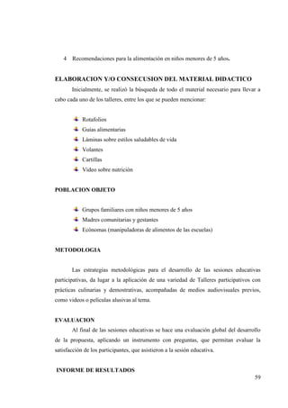 59
4 Recomendaciones para la alimentación en niños menores de 5 años.
ELABORACION Y/O CONSECUSION DEL MATERIAL DIDACTICO
Inicialmente, se realizó la búsqueda de todo el material necesario para llevar a
cabo cada uno de los talleres, entre los que se pueden mencionar:
Rotafolios
Guías alimentarias
Láminas sobre estilos saludables de vida
Volantes
Cartillas
Video sobre nutrición
POBLACION OBJETO
Grupos familiares con niños menores de 5 años
Madres comunitarias y gestantes
Ecónomas (manipuladoras de alimentos de las escuelas)
METODOLOGIA
Las estrategias metodológicas para el desarrollo de las sesiones educativas
participativas, da lugar a la aplicación de una variedad de Talleres participativos con
prácticas culinarias y demostrativas, acompañadas de medios audiovisuales previos,
como videos o películas alusivas al tema.
EVALUACION
Al final de las sesiones educativas se hace una evaluación global del desarrollo
de la propuesta, aplicando un instrumento con preguntas, que permitan evaluar la
satisfacción de los participantes, que asistieron a la sesión educativa.
INFORME DE RESULTADOS
 
