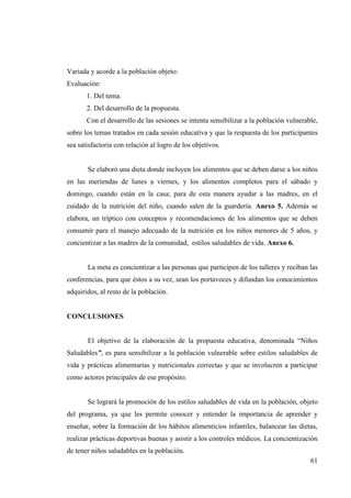 61
Variada y acorde a la población objeto:
Evaluación:
1. Del tema.
2. Del desarrollo de la propuesta.
Con el desarrollo de las sesiones se intenta sensibilizar a la población vulnerable,
sobre los temas tratados en cada sesión educativa y que la respuesta de los participantes
sea satisfactoria con relación al logro de los objetivos.
Se elaboró una dieta donde incluyen los alimentos que se deben darse a los niños
en las meriendas de lunes a viernes, y los alimentos completos para el sábado y
domingo, cuando están en la casa; para de esta manera ayudar a las madres, en el
cuidado de la nutrición del niño, cuando salen de la guardería. Anexo 5. Además se
elabora, un tríptico con conceptos y recomendaciones de los alimentos que se deben
consumir para el manejo adecuado de la nutrición en los niños menores de 5 años, y
concientizar a las madres de la comunidad, estilos saludables de vida. Anexo 6.
La meta es concientizar a las personas que participen de los talleres y reciban las
conferencias, para que éstos a su vez, sean los portavoces y difundan los conocimientos
adquiridos, al resto de la población.
CONCLUSIONES
El objetivo de la elaboración de la propuesta educativa, denominada “Niños
Saludables”, es para sensibilizar a la población vulnerable sobre estilos saludables de
vida y prácticas alimentarias y nutricionales correctas y que se involucren a participar
como actores principales de ese propósito.
Se logrará la promoción de los estilos saludables de vida en la población, objeto
del programa, ya que les permite conocer y entender la importancia de aprender y
enseñar, sobre la formación de los hábitos alimenticios infantiles, balancear las dietas,
realizar prácticas deportivas buenas y asistir a los controles médicos. La concientización
de tener niños saludables en la población.
 