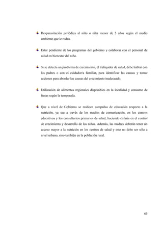 65
Desparasitación periódica al niño o niña menor de 5 años según el medio
ambiente que le rodea.
Estar pendiente de los programas del gobierno y colaborar con el personal de
salud en bienestar del niño.
Si se detecta un problema de crecimiento, el trabajador de salud, debe hablar con
los padres o con el cuidador/a familiar, para identificar las causas y tomar
acciones para abordar las causas del crecimiento inadecuado.
Utilización de alimentos regionales disponibles en la localidad y consumo de
frutas según la temporada.
Que a nivel de Gobierno se realicen campañas de educación respecto a la
nutrición, ya sea a través de los medios de comunicación, en los centros
educativos y los consultorios primarios de salud, haciendo énfasis en el control
de crecimiento y desarrollo de los niños. Además, las madres deberán tener un
acceso mayor a la nutrición en los centros de salud y esto no debe ser sólo a
nivel urbano, sino también en la población rural.
 
