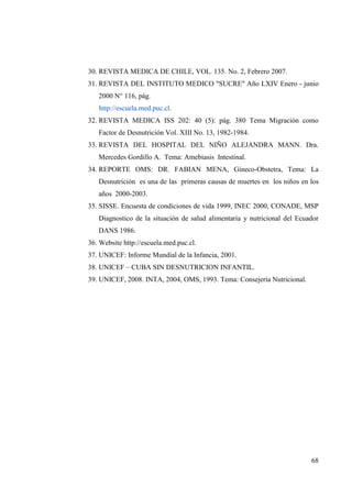 68
30. REVISTA MEDICA DE CHILE, VOL. 135. No. 2, Febrero 2007.
31. REVISTA DEL INSTITUTO MEDICO "SUCRE" Año LXIV Enero - junio
2000 N° 116, pág.
http://escuela.med.puc.cl.
32. REVISTA MEDICA ISS 202: 40 (5): pág. 380 Tema Migración como
Factor de Desnutrición Vol. XIII No. 13, 1982-1984.
33. REVISTA DEL HOSPITAL DEL NIÑO ALEJANDRA MANN. Dra.
Mercedes Gordillo A. Tema: Amebiasis Intestinal.
34. REPORTE OMS: DR. FABIAN MENA, Gíneco-Obstetra, Tema: La
Desnutrición es una de las primeras causas de muertes en los niños en los
años 2000-2003.
35. SISSE. Encuesta de condiciones de vida 1999, INEC 2000, CONADE, MSP
Diagnostico de la situación de salud alimentaria y nutricional del Ecuador
DANS 1986.
36. Website http://escuela.med.puc.cl.
37. UNICEF: Informe Mundial de la Infancia, 2001.
38. UNICEF – CUBA SIN DESNUTRICION INFANTIL.
39. UNICEF, 2008. INTA, 2004, OMS, 1993. Tema: Consejería Nutricional.
 