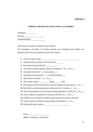 73
ANEXO 2
FORMULARIO DE ENCUESTA PARA LAS MADRES
UNIDAD: ___________
FECHA: _____________________
RESPONSABLE: ______________
Entrevista a las madres al momento de la consulta.
Se le pregunta a la madre, si le puede conceder unos momentos para realizar una
pequeña entrevista, que no tomará más de cinco minutos.
1. ¿Cómo se llama usted?_________________________________________
2. Edad del niño al momento de la entrevista: _______
3. Fecha de nacimiento del niño ___ /___ /___
4. ¿Se realizó controles médicos durante el embarazo? Sí (__) No (__)
5. ¿Su parto fue normal? (__) o por cesárea (__)
6. ¿Su bebé nació prematuro? (__) o normal (término) (__)
7. ¿Dio el seno a su bebé? Sí (__) No (__)
8. ¿Por cuánto tiempo?: __________ meses, ______ años
9. Ha llevado a control del niño sano, cada mes durante el primer año Sí (__) No (__)
10. Ha llevado a controles periódicos al niño entre los 2 y 4 años Sí (__) No (__)
11. Tiene conocimientos de cómo alimentar adecuadamente a su niño. Si(__) No (__)
12. Tiene completo el esquema de vacunación del niño. Si (__) No (__)
13. ¿Alguien en este hospital, le habló a usted acerca de la lactancia materna?
14. Tienes recursos económicos para enfrentar el problema Sí (__) No (__)
15. Nombre del entrevistador/a: _________________________
Firma_______________________
Médico / Enfermera / Educadora
 
