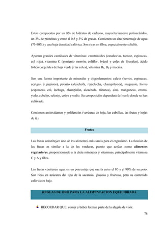 78
Están compuestas por un 8% de hidratos de carbono, mayoritariamente polisacáridos,
un 3% de proteínas y entre el 0,5 y 3% de grasas. Contienen un alto porcentaje de agua
(75-90%) y una baja densidad calórica. Son ricas en fibra, especialmente soluble.
Aportan grandes cantidades de vitaminas: carotenoides (zanahorias, tomate, espinacas,
col roja), vitamina C (pimiento morrón, coliflor, brécol y coles de Bruselas), ácido
fólico (vegetales de hoja verde y las coles), vitamina B1, B2 y niacina.
Son una fuente importante de minerales y oligoelementos: calcio (berros, espinacas,
acelgas, y pepinos), potasio (alcachofa, remolacha, champiñones), magnesio, hierro
(espinacas, col, lechuga, champiñón, alcachofa, rábanos), cinc, manganeso, cromo,
yodo, cobalto, selenio, cobre y sodio. Su composición dependerá del suelo donde se han
cultivado.
Contienen antioxidantes y polifenoles (verduras de hoja, las cebollas, las frutas y hojas
de té).
Frutas
Las frutas constituyen uno de los alimentos más sanos para el organismo. La función de
las frutas es similar a la de las verduras, puesto que actúan como alimentos
reguladores, proporcionando a la dieta minerales y vitaminas, principalmente vitamina
C y A y fibra.
Las frutas contienen agua en un porcentaje que oscila entre el 80 y el 90% de su peso.
Son ricas en azúcares del tipo de la sacarosa, glucosa y fructosa, pero su contenido
calórico es bajo.
REGLAS DE ORO PARA LA ALIMENTACION EQUILIBRADA
RECORDAR QUE: comer y beber forman parte de la alegría de vivir.
 