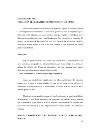 80
CONFERENCIA Nº 2.
FORMACION DE LOS HABITOS ALIMENTICIOS EN LOS NIÑOS
Los hábitos alimentarios se inician con la primera ingesta de la leche materna.
La madre procura acostumbrarle a su toma desde que nace el niño, es importante que el
niño reciba una educación de estos hábitos, para que cuando se introduzca en la
alimentación, pueda comer bien y equilibradamente. Por esta razón, la educación del
entorno es fundamental. Esto significa, que si la dieta de los adultos es variada y
equilibrada, lo más seguro es que la del niño también lo será, siguiendo un criterio
propio o del pediatra.
Saber comer
Hay una gran diversidad de factores que condicionan la alimentación de los
seres humanos, como pueden ser el entorno familiar, el clima, el tipo de sociedad, la
cultura, la religión, etc. Desde su nacimiento, el bebé adquiere unos hábitos
alimentarios que lo marcarán para el resto de su vida.
El niño come lo que ve comer a sus padres y compañeros
Una de las características específicas de esa edad es el rechazo a los alimentos
nuevos, por el temor a lo desconocido. Se trata de una parte normal del proceso
madurativo en el aprendizaje de la alimentación, lo que no debe ser traducido por la
falta de apetito del niño.
El niño preescolar puede reconocer y elegir los alimentos al igual que el adulto.
Normalmente, el niño tiende a comer lo que ve comer a sus padres y a otras personas
que le acompañan. Ellos observan e imitan, también en la alimentación, en la escuela,
ese proceso se ampliará, y el niño adquirirá hábitos nuevos debido a las influencias
externas.
ALGUNAS SUGERENCIAS QUE CREARAN HABITOS ALIMENTARIOS
BUENOS
 