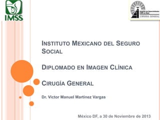 INSTITUTO MEXICANO DEL SEGURO
SOCIAL

DIPLOMADO EN IMAGEN CLÍNICA
CIRUGÍA GENERAL
Dr. Victor Manuel Martínez Vargas

México DF, a 30 de Noviembre de 2013

 
