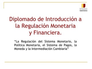 Diplomado de Introducción a
la Regulación Monetaria
y Financiera.
“La Regulación del Sistema Monetario, la
Política Monetaria, el Sistema de Pagos, la
Moneda y la Intermediación Cambiaria”
 