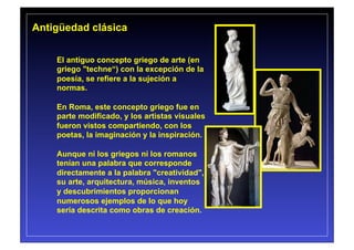 Antigüedad clásica


    El antiguo concepto griego de arte (en
    griego "techne“) con la excepción de la
    poesía, se refiere a la sujeción a
    normas.

    En Roma, este concepto griego fue en
    parte modificado, y los artistas visuales
    fueron vistos compartiendo, con los
    poetas, la imaginación y la inspiración.

    Aunque ni los griegos ni los romanos
    tenían una palabra que corresponde
    directamente a la palabra "creatividad",
    su arte, arquitectura, música, inventos
    y descubrimientos proporcionan
    numerosos ejemplos de lo que hoy
    sería descrita como obras de creación.
 