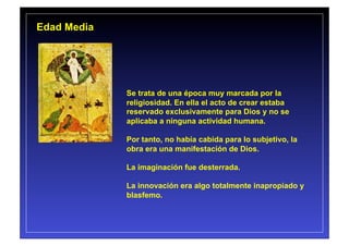 Edad Media




             Se trata de una época muy marcada por la
             religiosidad. En ella el acto de crear estaba
             reservado exclusivamente para Dios y no se
             aplicaba a ninguna actividad humana.

             Por tanto, no había cabida para lo subjetivo, la
             obra era una manifestación de Dios.

             La imaginación fue desterrada.

             La innovación era algo totalmente inapropiado y
             blasfemo.
 