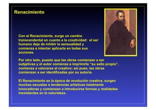 Renacimiento




 Con el Renacimiento, surge un cambio
 transcendental en cuanto a la creatividad: el ser
 humano deja de inhibir la sensualidad y
 comienza a intentar aplicarla en todas sus
 acciones.

 Por otro lado, puesto que las obras comienzan a ser
 subjetivas y el autor comienza a imprimirle “su sello propio”,
 comienza a valorarse al creativo; así pues, las obras
 comienzan a ser identificadas por su autoría.

 El Renacimiento es la época de revolución creativa, surgen
 muchas escuelas o tendencias artísticas totalmente
 innovadoras y comienzan a introducirse formas y realidades
 inexistentes en la naturaleza.
 