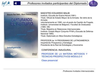 4   Profesores invitados participantes del Diplomado


              MAESTRO EDUARDO BALBI
              Instituto: Escuela de Guerra Naval (1981)
              Título: Oficial de Estado Mayor de la Armada. Se retira de la
              Armada
              voluntariamente en 1990, con el grado de Capitán de Fragata.
              Instituto: Universidad de Belgrano. Facultad de Graduados
              (1984 / 86)
              Título: Maestría en Relaciones Internacionales
              Instituto: Estado Mayor Conjunto FFAA y Escuela de Defensa
              Nacional 1985)
              Título: Diplomado en Altos Estudios Estratégicos

              PROFESOR de 14 PROGRAMAS DE LATINOAMERICA
              Impartiendo Prospectiva y Estrategia
              Presidente de la Red de Estrategias y Escenarios

               CONFERENCIA: INAUGURAL
               PROFESOR DE LA MATERIA MÉTODOS Y
               TÉCNICAS PROSPECTIVOS MÓDULO II
               Clase presencial



                                       Profesores Invitados Internacionales
 