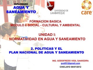 DIPLOMADO

AGUA Y
SANEAMIENTO
FORMACION BASICA
MODULO I: SOCIAL - CULTURAL Y AMBIENTAL

UNIDAD I:
NORMATIVIDAD EN AGUA Y SANEAMIENTO
2. POLITICAS Y EL
PLAN NACIONAL DE AGUA Y SANEAMIENTO
ING. GODOFREDO VIGIL SAAVEDRA
gvs051@gmail.com
CHICLAYO 09/07/2012

 