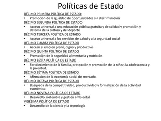 Políticas de Estado
DÉCIMO PRIMERA POLÍTICA DE ESTADO
• Promoción de la igualdad de oportunidades sin discriminación
DÉCIMO SEGUNDA POLÍTICA DE ESTADO
• Acceso universal a una educación pública gratuita y de calidad y promoción y
defensa de la cultura y del deporte
DÉCIMO TERCERA POLÍTICA DE ESTADO
• Acceso universal a los servicios de salud y a la seguridad social
DÉCIMO CUARTA POLÍTICA DE ESTADO
• Acceso al empleo pleno, digno y productivo
DÉCIMO QUINTA POLÍTICA DE ESTADO
• Promoción de la seguridad alimentaria y nutrición
DÉCIMO SEXTA POLÍTICA DE ESTADO
• Fortalecimiento de la familia, protección y promoción de la niñez, la adolescencia y
la juventud.
DÉCIMO SÉTIMA POLÍTICA DE ESTADO
• Afirmación de la economía social de mercado
DÉCIMO OCTAVA POLÍTICA DE ESTADO
• Búsqueda de la competitividad, productividad y formalización de la actividad
económica
DÉCIMO NOVENA POLÍTICA DE ESTADO
• Desarrollo sostenible y gestión ambiental
VIGÉSIMA POLÍTICA DE ESTADO
• Desarrollo de la ciencia y la tecnología

 