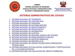 CURSO:
SISTEMA NACIONAL DE INVERSION
PUBLICA APLICADO A INFRAESTRUCTURA
DE RIEGO Y SANEAMIENTO BASICO

Dirección General de Programación
Multianual del Sector Público
Ministerio de Economía y Finanzas

SISTEMAS ADMINISTRATIVOS DEL ESTADO
1.
2.
3.
4.
5.
6.
7.
8.
9.
10.
11.
12.
13.

SISTEMA NACIONAL DE TESORERIA
SISTEMA NACIONAL DE CONTABILIDAD
SISTEMA NACIONAL DE PERSONAL
SISTEMA NACIONAL DE RACIONALIZACION
SISTEMA NACIONAL DE ABASTECIMIENTO
SISTEMA NACIONAL DE PRESUPUESTO
SISTEMA NACIONAL DE INFORMATICA
SISTEMA NACIONAL DE CONTROL
SISTEMA NACIONAL DE DEFENSA JUDICIAL DEL ESTADO
SISTEMA NACIONAL DE ENDEUDAMIENTO PUBLICO
SISTEMA NACIONAL DE GESTION AMBIENTAL
SISTEMA NACIONAL DE DEFENSA CIVIL
SISTEMA NACIONAL DE CIENCIA TECNOLOGIA E INNOVACION
TECNOLOGICA
14. SISTEMA NACIONAL DE EVALUACION, ACREDITACION Y CERTIFICACION
DE LA CALIDAD EDUCATIVA
15. SISTEMA NACIONAL DE EVALUACION DEL IMPACTO AMBIENTAL

 
