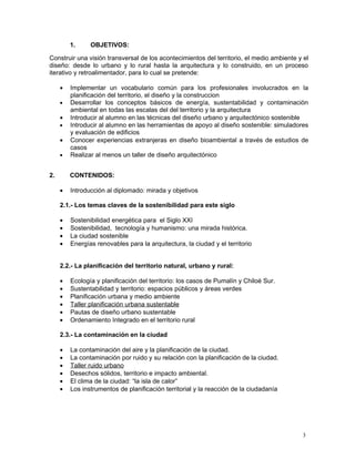 1.     OBJETIVOS:

Construir una visión transversal de los acontecimientos del territorio, el medio ambiente y el
diseño: desde lo urbano y lo rural hasta la arquitectura y lo construido, en un proceso
iterativo y retroalimentador, para lo cual se pretende:

     •   Implementar un vocabulario común para los profesionales involucrados en la
         planificación del territorio, el diseño y la construccion
     •   Desarrollar los conceptos básicos de energía, sustentabilidad y contaminaciòn
         ambiental en todas las escalas del del territorio y la arquitectura
     •   Introducir al alumno en las técnicas del diseño urbano y arquitectónico sostenible
     •   Introducir al alumno en las herramientas de apoyo al diseño sostenible: simuladores
         y evaluación de edificios
     •   Conocer experiencias extranjeras en diseño bioambiental a través de estudios de
         casos
     •   Realizar al menos un taller de diseño arquitectónico


2.       CONTENIDOS:

     •   Introducción al diplomado: mirada y objetivos

     2.1.- Los temas claves de la sostenibilidad para este siglo

     •   Sostenibilidad energética para el Siglo XXI
     •   Sostenibilidad, tecnología y humanismo: una mirada histórica.
     •   La ciudad sostenible
     •   Energías renovables para la arquitectura, la ciudad y el territorio


     2.2.- La planificación del territorio natural, urbano y rural:

     •   Ecología y planificación del territorio: los casos de Pumalín y Chiloé Sur.
     •   Sustentabilidad y territorio: espacios públicos y áreas verdes
     •   Planificación urbana y medio ambiente
     •   Taller planificación urbana sustentable
     •   Pautas de diseño urbano sustentable
     •   Ordenamiento Integrado en el territorio rural

     2.3.- La contaminación en la ciudad

     •   La contaminación del aire y la planificación de la ciudad.
     •   La contaminación por ruido y su relación con la planificación de la ciudad.
     •   Taller ruido urbano
     •   Desechos sólidos, territorio e impacto ambiental.
     •   El clima de la ciudad: “la isla de calor”
     •   Los instrumentos de planificación territorial y la reacción de la ciudadanía




                                                                                           3
 