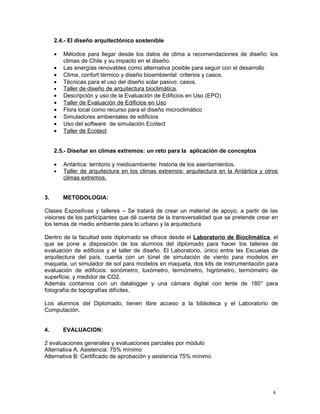2.4.- El diseño arquitectónico sostenible

     •   Métodos para llegar desde los datos de clima a recomendaciones de diseño: los
         climas de Chile y su impacto en el diseño.
     •   Las energías renovables como alternativa posible para seguir con el desarrollo
     •   Clima, confort térmico y diseño bioambiental: criterios y casos.
     •   Técnicas para el uso del diseño solar pasivo: casos.
     •   Taller de diseño de arquitectura bioclimática.
     •   Descripción y uso de la Evaluación de Edificios en Uso (EPO)
     •   Taller de Evaluación de Edificios en Uso
     •   Flora local como recurso para el diseño microclimático
     •   Simuladores ambientales de edificios
     •   Uso del software de simulación Ecotect
     •   Taller de Ecotect


     2.5.- Diseñar en climas extremos: un reto para la aplicación de conceptos

     •   Antártica: territorio y medioambiente: historia de los asentamientos.
     •   Taller de arquitectura en los climas extremos: arquitectura en la Antártica y otros
         climas extremos.


3.       METODOLOGIA:

Clases Expositivas y talleres – Se tratará de crear un material de apoyo, a partir de las
visiones de los participantes que dé cuenta de la transversalidad que se pretende crear en
los temas de medio ambiente para lo urbano y la arquitectura

Dentro de la facultad este diplomado se ofrece desde el Laboratorio de Bioclimática, el
que se pone a disposición de los alumnos del diplomado para hacer los talleres de
evaluación de edificios y el taller de diseño. El Laboratorio, único entre las Escuelas de
arquitectura del país, cuenta con un túnel de simulación de viento para modelos en
maqueta, un simulador de sol para modelos en maqueta, dos kits de instrumentación para
evaluación de edificios: sonómetro, luxómetro, termómetro, higrómetro, termómetro de
superficie, y medidor de CO2.
Además contamos con un datalogger y una cámara digital con lente de 180° para
fotografía de topografías difíciles.

Los alumnos del Diplomado, tienen libre acceso a la biblioteca y el Laboratorio de
Computación.


4.       EVALUACION:

2 evaluaciones generales y evaluaciones parciales por módulo
Alternativa A: Asistencia: 75% mínimo
Alternativa B: Certificado de aprobación y asistencia 75% mínimo




                                                                                          4
 