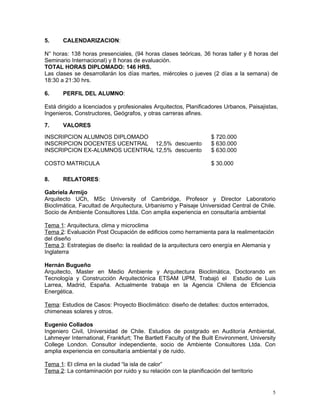 5.     CALENDARIZACION:

N° horas: 138 horas presenciales, (94 horas clases teóricas, 36 horas taller y 8 horas del
Seminario Internacional) y 8 horas de evaluación.
TOTAL HORAS DIPLOMADO: 146 HRS.
Las clases se desarrollarán los días martes, miércoles o jueves (2 días a la semana) de
18:30 a 21:30 hrs.

6.     PERFIL DEL ALUMNO:

Está dirigido a licenciados y profesionales Arquitectos, Planificadores Urbanos, Paisajistas,
Ingenieros, Constructores, Geógrafos, y otras carreras afines.

7.     VALORES

INSCRIPCION ALUMNOS DIPLOMADO                                      $ 720.000
INSCRIPCION DOCENTES UCENTRAL 12,5% descuento                      $ 630.000
INSCRIPCION EX-ALUMNOS UCENTRAL 12,5% descuento                    $ 630.000

COSTO MATRICULA                                                    $ 30.000

8.     RELATORES:

Gabriela Armijo
Arquitecto UCh, MSc University of Cambridge, Profesor y Director Laboratorio
Bioclimática, Facultad de Arquitectura, Urbanismo y Paisaje Universidad Central de Chile.
Socio de Ambiente Consultores Ltda. Con amplia experiencia en consultaría ambiental

Tema 1: Arquitectura, clima y microclima
Tema 2: Evaluación Post Ocupación de edificios como herramienta para la realimentación
del diseño
Tema 3: Estrategias de diseño: la realidad de la arquitectura cero energía en Alemania y
Inglaterra

Hernán Bugueño
Arquitecto, Master en Medio Ambiente y Arquitectura Bioclimática, Doctorando en
Tecnología y Construcción Arquitectónica ETSAM UPM, Trabajó el Estudio de Luis
Larrea, Madrid, España. Actualmente trabaja en la Agencia Chilena de Eficiencia
Energética.

Tema: Estudios de Casos: Proyecto Bioclimático: diseño de detalles: ductos enterrados,
chimeneas solares y otros.

Eugenio Collados
Ingeniero Civil, Universidad de Chile. Estudios de postgrado en Auditoría Ambiental,
Lahmeyer International, Frankfurt; The Bartlett Faculty of the Built Environment, University
College London. Consultor independiente, socio de Ambiente Consultores Ltda. Con
amplia experiencia en consultaría ambiental y de ruido.

Tema 1: El clima en la ciudad “la isla de calor”
Tema 2: La contaminación por ruido y su relación con la planificación del territorio


                                                                                          5
 