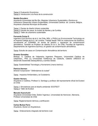 Tema 3: Evaluación Económica
Tema 4: Introducción a la física de la construcción

Natalia Escudero
Arquitecta Universidad del Bio Bio, Magíster Urbanismo Sustentable y Doctora en
Urbanismo (Desarrollo Urbano Sustentable), Universidad Católica de Lovaina, Bélgica.
Arquitecto urbanista Municipio de Bruselas

Tema 1: Pautas de diseño Urbano sostenible
Tema 2: Estudio de casos: la ciudad de Nantes y de Curitiba
Tema 3: Taller de urbanismo sustentable

Fernando Farias E.
Ingeniero Civil Químico de la U. de Chile, MSc. y PhD(c) en Environmental Technology en
el Imperial College de la U. de Londres. Trabaja desde 1993 en instituciones de Gobierno,
actualmente en CONAMA, en temas de gestión y regulación de contaminación
atmosférica. También es Profesor de cátedra en la U. de Chile, Facultad de Ingeniería,
Departamento de Ingeniería Química, en gestión de contaminación atmosférica.

Tema: Estudio de casos en Contaminación Atmosférica del territorio

Ernesto González
Biólogo, U. Católica de Valparaíso Ingeniero Pesquero, Universidad Católica de
Valparaíso., PhD (c) Universidad Politécnica de Cataluña, Cátedra UNESCO en
Desarrollo Sostenible Desequilibrios y Cambio Global.

Tema: Sostenibilidad Tecnología y Humanismo (marco teórico)

Patricio Herman
Director Corporación “ Defendamos la ciudad”

Tema : Impactos Ambientales y la Ciudadanía.

Gastón Herrera.
Arquitecto U Católica, Profesor U. Santiago y profesor del representante oficial de Ecotect
en Chile

Tema 1: Simuladores para el diseño ambiental: ECOTECT
Tema 2: Taller de Ecotect

Marcelo Huenchuñir
Arquitecto Universidad Chile, Doktor Ingenieur, Universidad de Hannover, Alemania,
Profesor Universidad de Chile

Tema: Reglamentación térmica y certificación

Carlos Muñoz Parra
Arquitecto, Doctor en Arquitectura.

Tema : Ordenamiento integrado del territorio rural



                                                                                          6
 