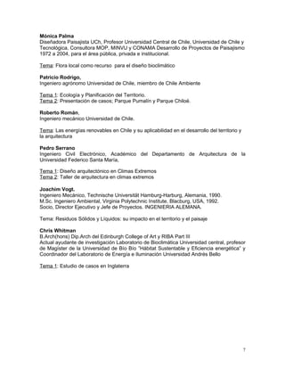 Mónica Palma
Diseñadora Paisajista UCh, Profesor Universidad Central de Chile, Universidad de Chile y
Tecnológica, Consultora MOP, MINVU y CONAMA Desarrollo de Proyectos de Paisajismo
1972 a 2004, para el área pública, privada e institucional.

Tema: Flora local como recurso para el diseño bioclimático

Patricio Rodrigo,
Ingeniero agrónomo Universidad de Chile, miembro de Chile Ambiente

Tema 1: Ecología y Planificación del Territorio.
Tema 2: Presentación de casos; Parque Pumalín y Parque Chiloé.

Roberto Román,
Ingeniero mecánico Universidad de Chile.

Tema: Las energías renovables en Chile y su aplicabilidad en el desarrollo del territorio y
la arquitectura

Pedro Serrano
Ingeniero Civil Electrónico, Académico del Departamento de Arquitectura de la
Universidad Federico Santa María,

Tema 1: Diseño arquitectónico en Climas Extremos
Tema 2: Taller de arquitectura en climas extremos

Joachim Vogt.
Ingeniero Mecánico, Technische Universität Hamburg-Harburg, Alemania, 1990.
M.Sc. Ingeniero Ambiental, Virginia Polytechnic Institute, Blacburg, USA, 1992.
Socio, Director Ejecutivo y Jefe de Proyectos. INGENIERIA ALEMANA.

Tema: Residuos Sólidos y Líquidos: su impacto en el territorio y el paisaje

Chris Whitman
B.Arch(hons) Dip.Arch del Edinburgh College of Art y RIBA Part III
Actual ayudante de investigación Laboratorio de Bioclimática Universidad central, profesor
de Magíster de la Universidad de Bío Bío ”Hábitat Sustentable y Eficiencia energética” y
Coordinador del Laboratorio de Energía e Iluminación Universidad Andrés Bello

Tema 1: Estudio de casos en Inglaterra




                                                                                              7
 