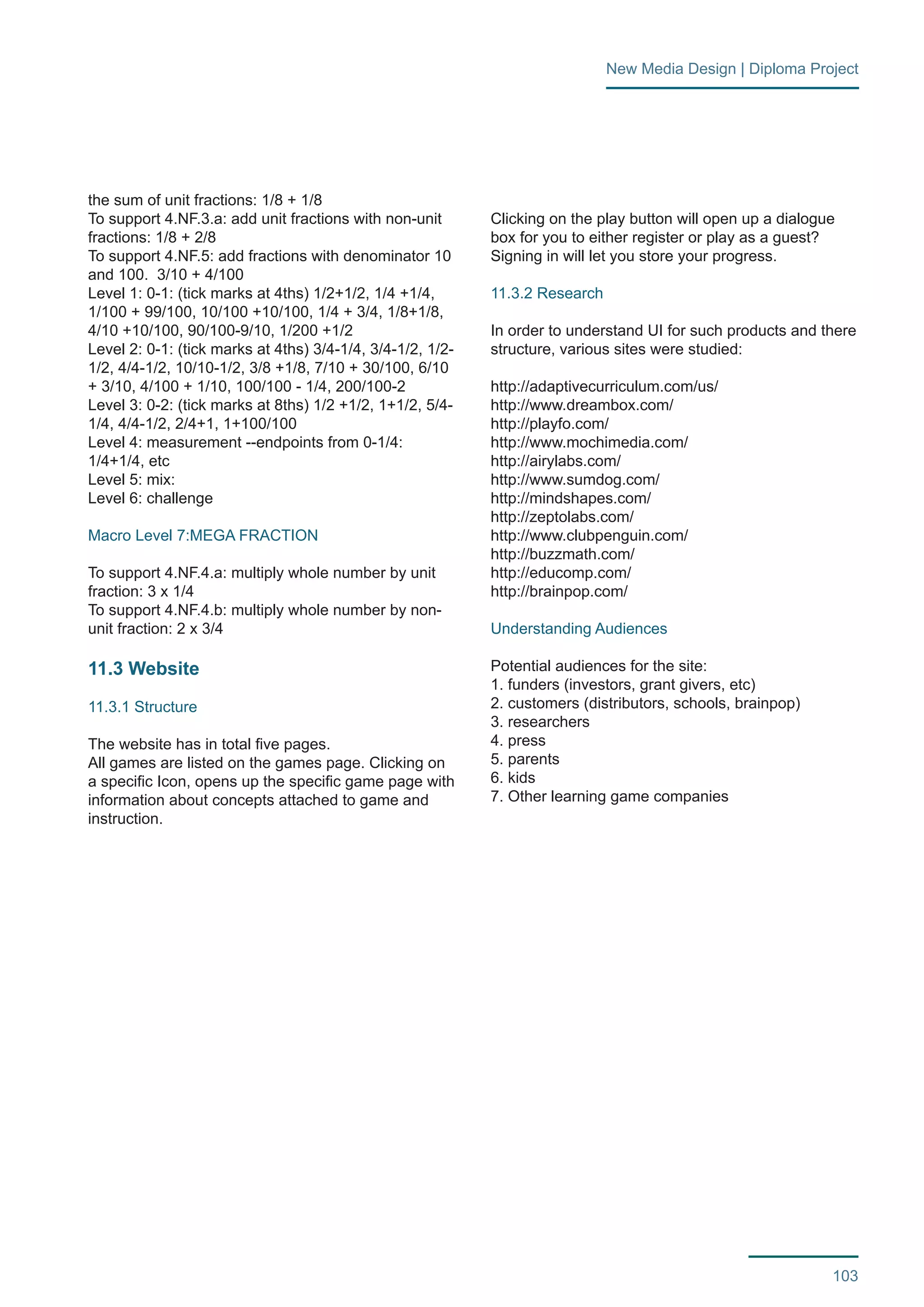103 
New Media Design | Diploma Project 
the sum of unit fractions: 1/8 + 1/8 
To support 4.NF.3.a: add unit fractions with non-unit 
fractions: 1/8 + 2/8 
To support 4.NF.5: add fractions with denominator 10 
and 100. 3/10 + 4/100 
Level 1: 0-1: (tick marks at 4ths) 1/2+1/2, 1/4 +1/4, 
1/100 + 99/100, 10/100 +10/100, 1/4 + 3/4, 1/8+1/8, 
4/10 +10/100, 90/100-9/10, 1/200 +1/2 
Level 2: 0-1: (tick marks at 4ths) 3/4-1/4, 3/4-1/2, 1/2- 
1/2, 4/4-1/2, 10/10-1/2, 3/8 +1/8, 7/10 + 30/100, 6/10 
+ 3/10, 4/100 + 1/10, 100/100 - 1/4, 200/100-2 
Level 3: 0-2: (tick marks at 8ths) 1/2 +1/2, 1+1/2, 5/4- 
1/4, 4/4-1/2, 2/4+1, 1+100/100 
Level 4: measurement --endpoints from 0-1/4: 
1/4+1/4, etc 
Level 5: mix: 
Level 6: challenge 
Macro Level 7:MEGA FRACTION 
To support 4.NF.4.a: multiply whole number by unit 
fraction: 3 x 1/4 
To support 4.NF.4.b: multiply whole number by non-unit 
fraction: 2 x 3/4 
11.3 Website 
11.3.1 Structure 
The website has in total five pages. 
All games are listed on the games page. Clicking on 
a specific Icon, opens up the specific game page with 
information about concepts attached to game and 
instruction. 
Clicking on the play button will open up a dialogue 
box for you to either register or play as a guest? 
Signing in will let you store your progress. 
11.3.2 Research 
In order to understand UI for such products and there 
structure, various sites were studied: 
http://adaptivecurriculum.com/us/ 
http://www.dreambox.com/ 
http://playfo.com/ 
http://www.mochimedia.com/ 
http://airylabs.com/ 
http://www.sumdog.com/ 
http://mindshapes.com/ 
http://zeptolabs.com/ 
http://www.clubpenguin.com/ 
http://buzzmath.com/ 
http://educomp.com/ 
http://brainpop.com/ 
Understanding Audiences 
Potential audiences for the site: 
1. funders (investors, grant givers, etc) 
2. customers (distributors, schools, brainpop) 
3. researchers 
4. press 
5. parents 
6. kids 
7. Other learning game companies 
 