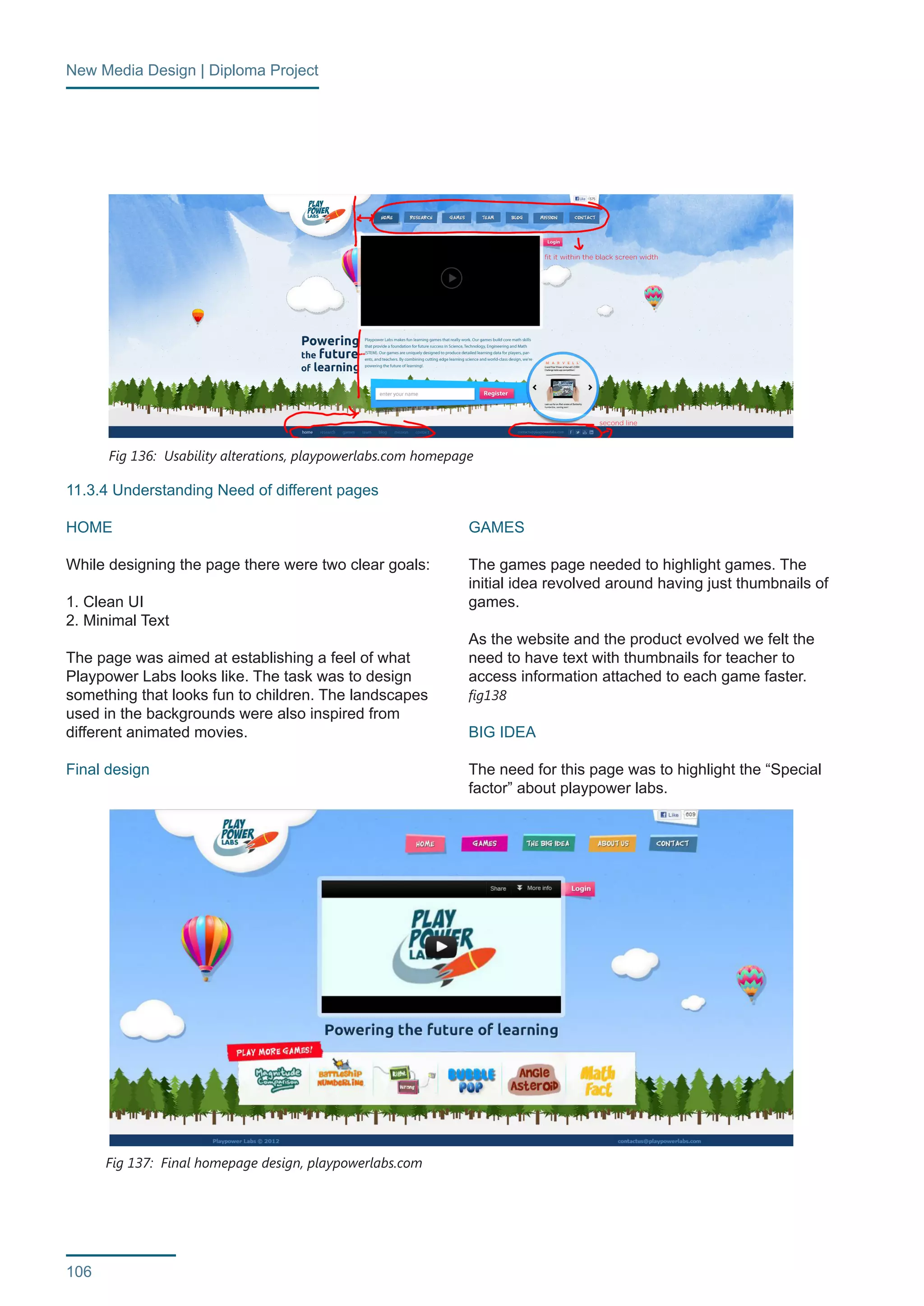 New Media Design | Diploma Project 
106 
11.3.4 Understanding Need of different pages 
HOME 
While designing the page there were two clear goals: 
1. Clean UI 
2. Minimal Text 
The page was aimed at establishing a feel of what 
Playpower Labs looks like. The task was to design 
something that looks fun to children. The landscapes 
used in the backgrounds were also inspired from 
different animated movies. 
Final design 
GAMES 
The games page needed to highlight games. The 
initial idea revolved around having just thumbnails of 
games. 
As the website and the product evolved we felt the 
need to have text with thumbnails for teacher to 
access information attached to each game faster. 
fig138 
BIG IDEA 
The need for this page was to highlight the “Special 
factor” about playpower labs. 
Fig 136: Usability alterations, playpowerlabs.com homepage 
Fig 137: Final homepage design, playpowerlabs.com 
 