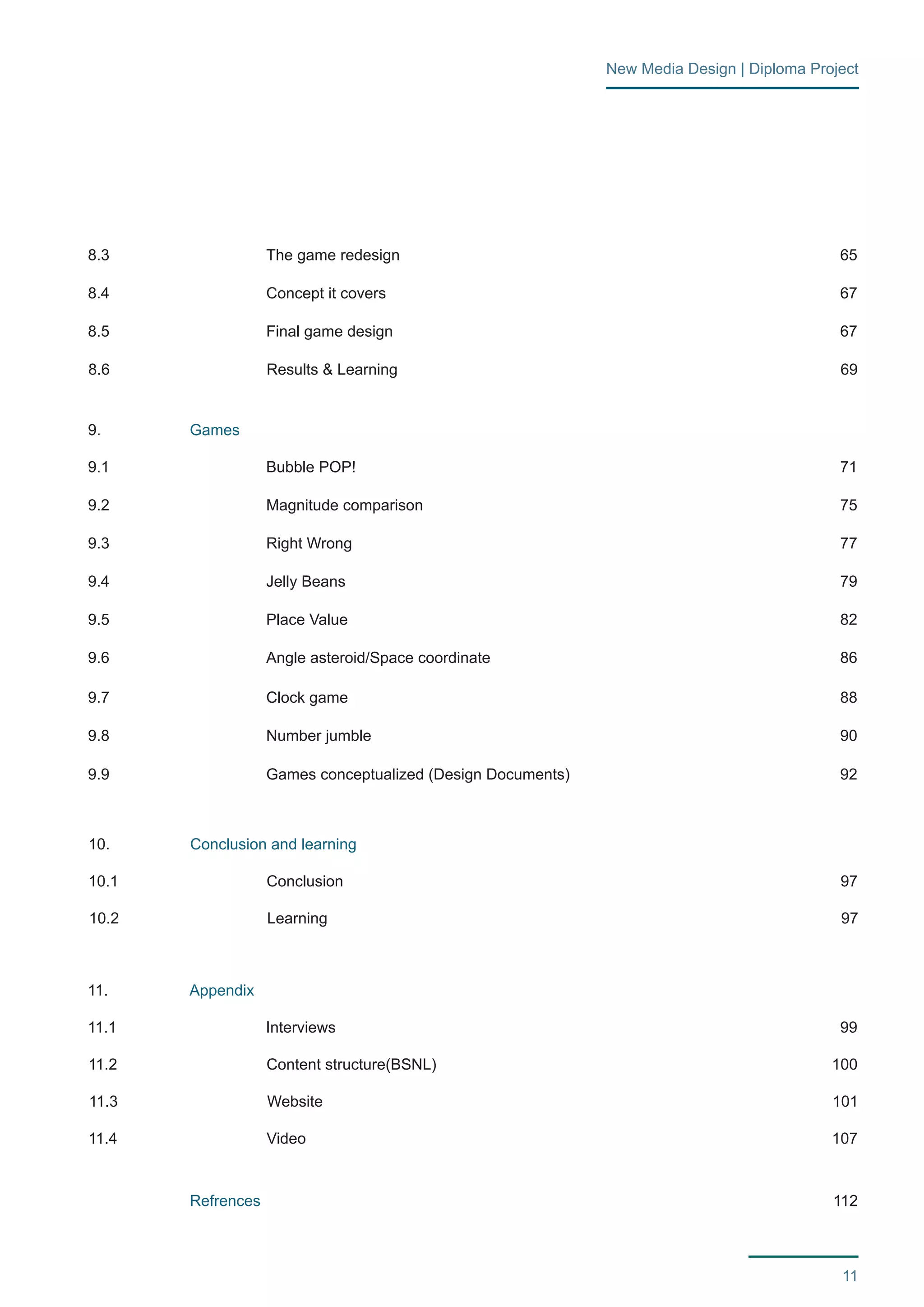11 
New Media Design | Diploma Project 
9. 
10. 
11. 
9.1 
10.1 
11.1 
10.2 
11.2 
11.3 
11.4 
8.3 
9.4 
9.2 
8.4 
8.5 
8.6 
9.5 
9.3 
9.6 
9.7 
9.8 
9.9 
Games 
Conclusion and learning 
Appendix 
Refrences 
Bubble POP! 
Conclusion 
Interviews 
Learning 
Content structure(BSNL) 
Website 
Video 
The game redesign 
Jelly Beans 
Magnitude comparison 
Concept it covers 
Final game design 
Results & Learning 
Place Value 
Right Wrong 
Angle asteroid/Space coordinate 
Clock game 
Number jumble 
Games conceptualized (Design Documents) 
112 
71 
97 
97 
100 
99 
101 
107 
65 
79 
75 
67 
67 
69 
82 
77 
86 
88 
90 
92 
 