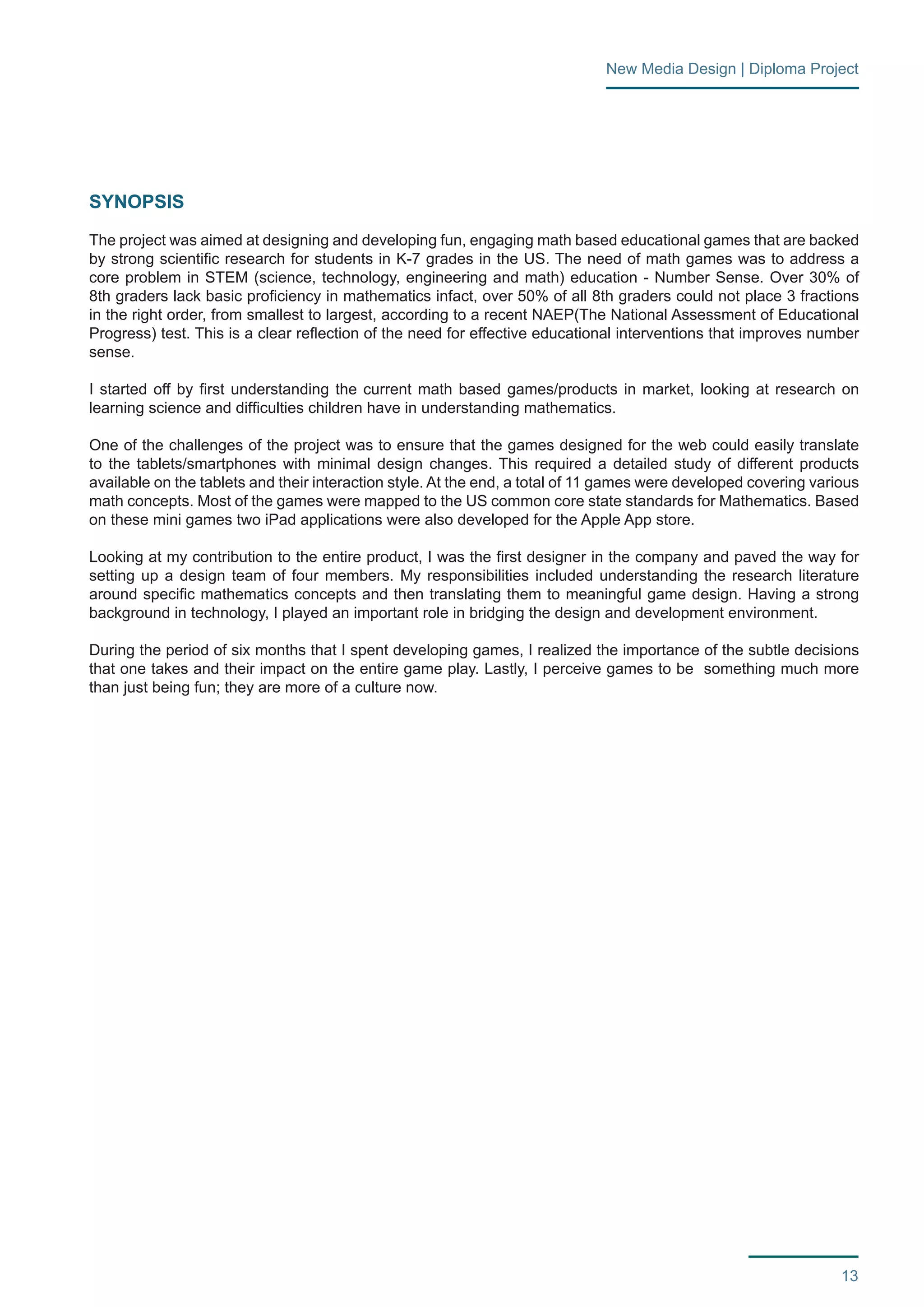 13 
New Media Design | Diploma Project 
SYNOPSIS 
The project was aimed at designing and developing fun, engaging math based educational games that are backed 
by strong scientific research for students in K-7 grades in the US. The need of math games was to address a 
core problem in STEM (science, technology, engineering and math) education - Number Sense. Over 30% of 
8th graders lack basic proficiency in mathematics infact, over 50% of all 8th graders could not place 3 fractions 
in the right order, from smallest to largest, according to a recent NAEP(The National Assessment of Educational 
Progress) test. This is a clear reflection of the need for effective educational interventions that improves number 
sense. 
I started off by first understanding the current math based games/products in market, looking at research on 
learning science and difficulties children have in understanding mathematics. 
One of the challenges of the project was to ensure that the games designed for the web could easily translate 
to the tablets/smartphones with minimal design changes. This required a detailed study of different products 
available on the tablets and their interaction style. At the end, a total of 11 games were developed covering various 
math concepts. Most of the games were mapped to the US common core state standards for Mathematics. Based 
on these mini games two iPad applications were also developed for the Apple App store. 
Looking at my contribution to the entire product, I was the first designer in the company and paved the way for 
setting up a design team of four members. My responsibilities included understanding the research literature 
around specific mathematics concepts and then translating them to meaningful game design. Having a strong 
background in technology, I played an important role in bridging the design and development environment. 
During the period of six months that I spent developing games, I realized the importance of the subtle decisions 
that one takes and their impact on the entire game play. Lastly, I perceive games to be something much more 
than just being fun; they are more of a culture now. 
 