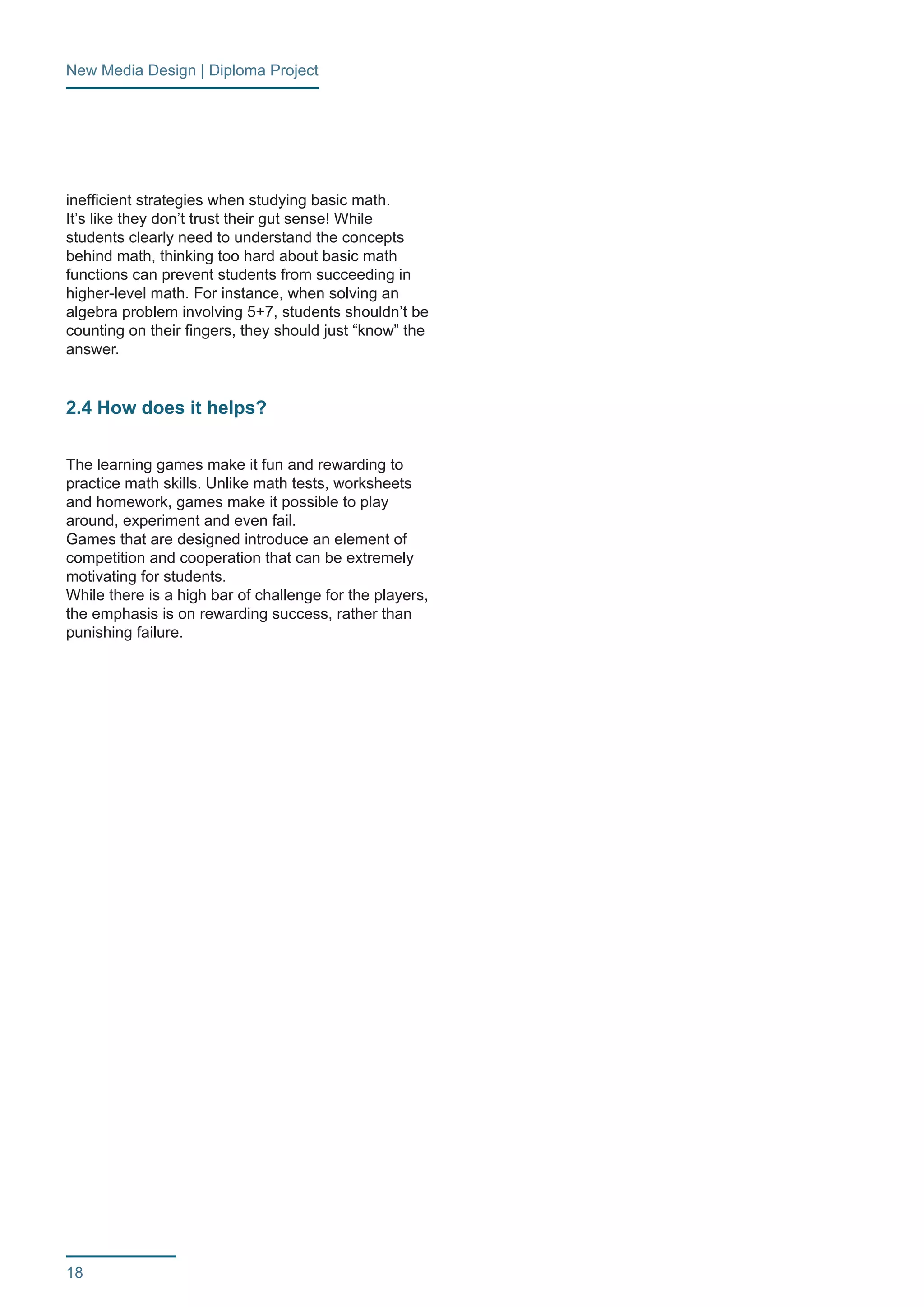 New Media Design | Diploma Project 
18 
inefficient strategies when studying basic math. 
It’s like they don’t trust their gut sense! While 
students clearly need to understand the concepts 
behind math, thinking too hard about basic math 
functions can prevent students from succeeding in 
higher-level math. For instance, when solving an 
algebra problem involving 5+7, students shouldn’t be 
counting on their fingers, they should just “know” the 
answer. 
2.4 How does it helps? 
The learning games make it fun and rewarding to 
practice math skills. Unlike math tests, worksheets 
and homework, games make it possible to play 
around, experiment and even fail. 
Games that are designed introduce an element of 
competition and cooperation that can be extremely 
motivating for students. 
While there is a high bar of challenge for the players, 
the emphasis is on rewarding success, rather than 
punishing failure. 
 