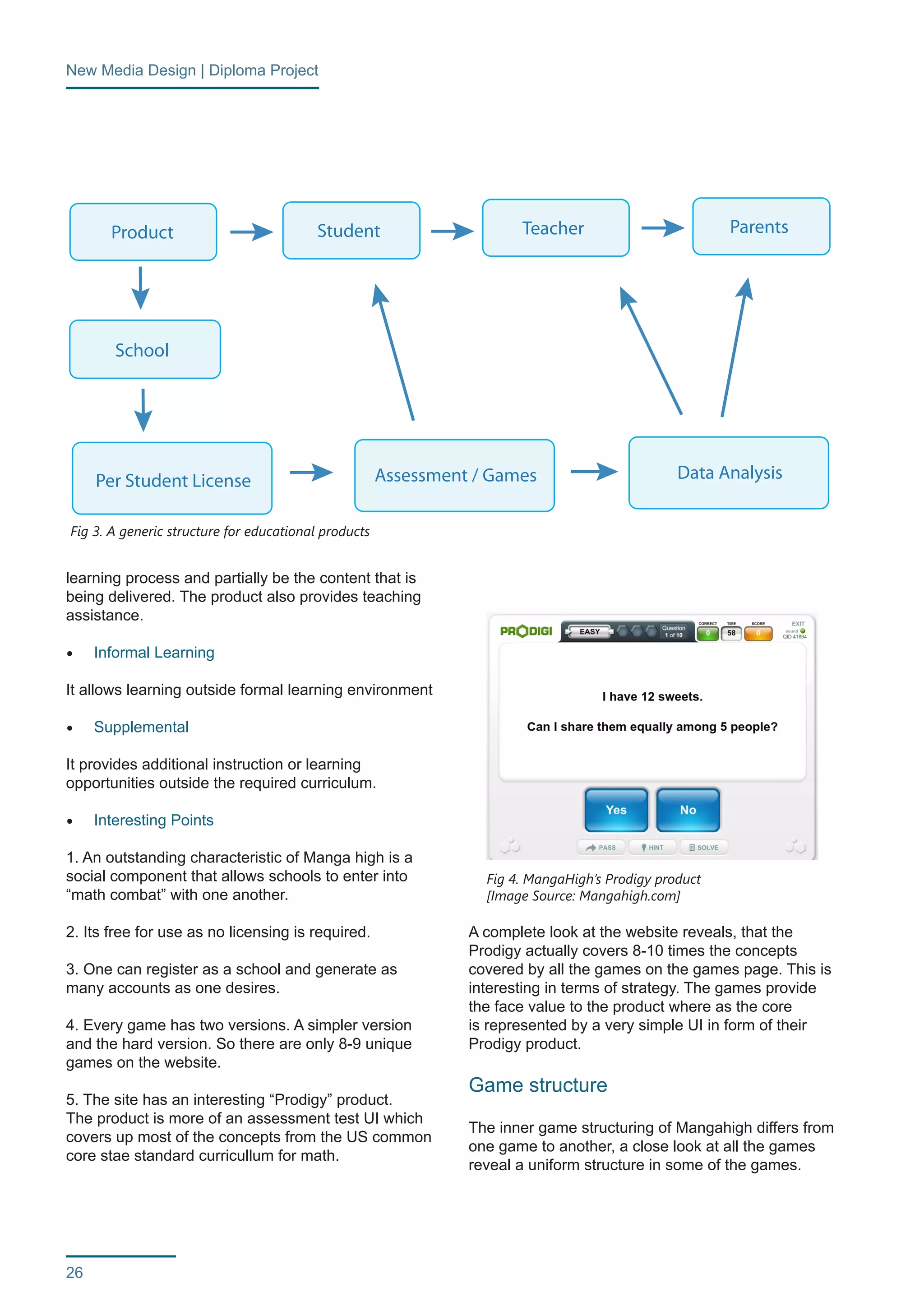 New Media Design | Diploma Project 
26 
learning process and partially be the content that is 
being delivered. The product also provides teaching 
assistance. 
• Informal Learning 
It allows learning outside formal learning environment 
• Supplemental 
It provides additional instruction or learning 
opportunities outside the required curriculum. 
• Interesting Points 
1. An outstanding characteristic of Manga high is a 
social component that allows schools to enter into 
“math combat” with one another. 
2. Its free for use as no licensing is required. 
3. One can register as a school and generate as 
many accounts as one desires. 
4. Every game has two versions. A simpler version 
and the hard version. So there are only 8-9 unique 
games on the website. 
5. The site has an interesting “Prodigy” product. 
The product is more of an assessment test UI which 
covers up most of the concepts from the US common 
core stae standard curricullum for math. 
A complete look at the website reveals, that the 
Prodigy actually covers 8-10 times the concepts 
covered by all the games on the games page. This is 
interesting in terms of strategy. The games provide 
the face value to the product where as the core 
is represented by a very simple UI in form of their 
Prodigy product. 
Game structure 
The inner game structuring of Mangahigh differs from 
one game to another, a close look at all the games 
reveal a uniform structure in some of the games. 
Fig 3. A generic structure for educational products 
Fig 4. MangaHigh’s Prodigy product 
[Image Source: Mangahigh.com] 
Product Student Teacher Parents 
School 
Per Student License Assessment / Games Data Analysis 
 